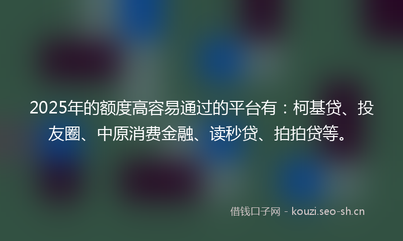 2025年的额度高容易通过的平台有：柯基贷、投友圈、中原消费金融、读秒贷、拍拍贷等。