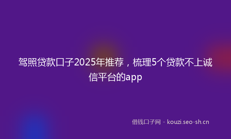 驾照贷款口子2025年推荐，梳理5个贷款不上诚信平台的app