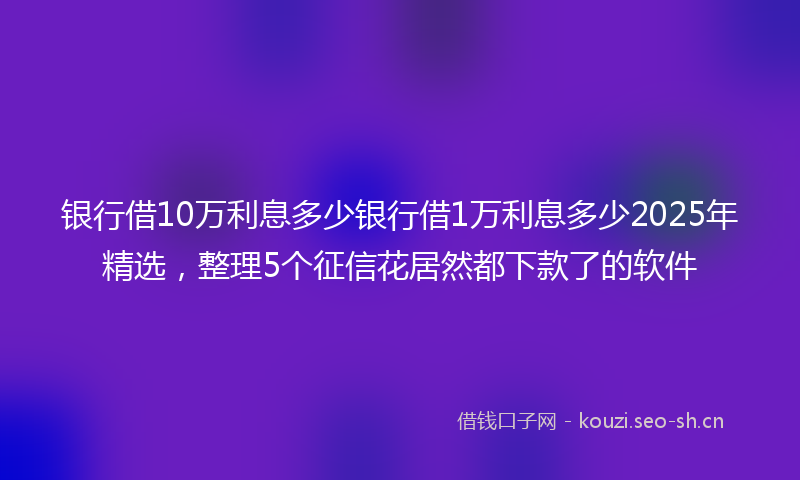 银行借10万利息多少银行借1万利息多少2025年精选，整理5个征信花居然都下款了的软件