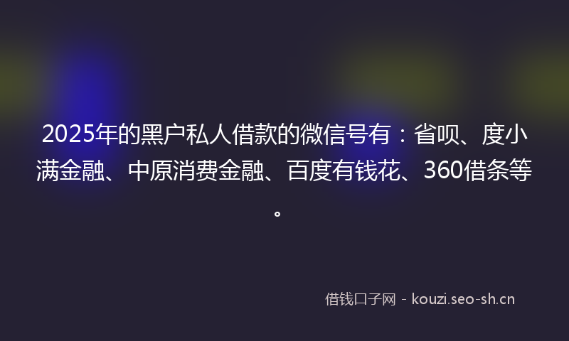 2025年的黑户私人借款的微信号有：省呗、度小满金融、中原消费金融、百度有钱花、360借条等。