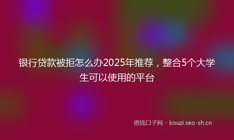 银行贷款被拒怎么办2025年推荐，整合5个大学生可以使用的平台