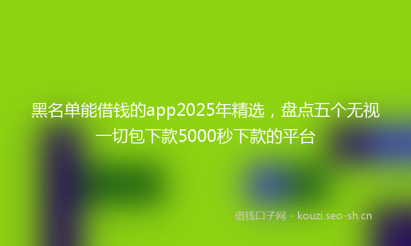 黑名单能借钱的app2025年精选，盘点五个无视一切包下款5000秒下款的平台