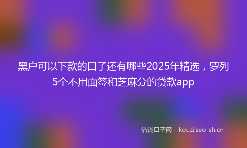 黑户可以下款的口子还有哪些2025年精选，罗列5个不用面签和芝麻分的贷款app