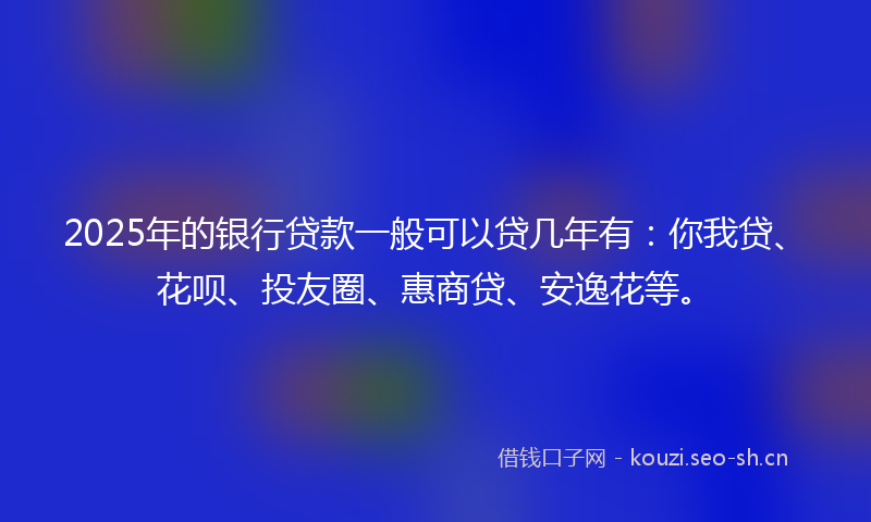 2025年的银行贷款一般可以贷几年有：你我贷、花呗、投友圈、惠商贷、安逸花等。