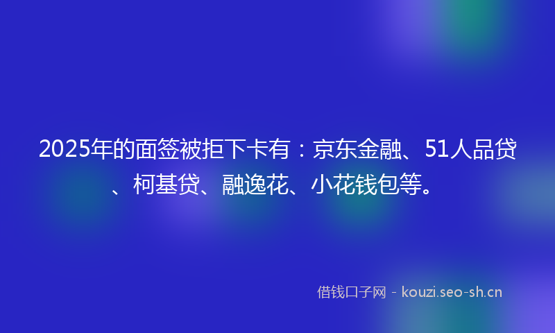 2025年的面签被拒下卡有：京东金融、51人品贷、柯基贷、融逸花、小花钱包等。