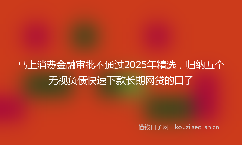 马上消费金融审批不通过2025年精选，归纳五个无视负债快速下款长期网贷的口子