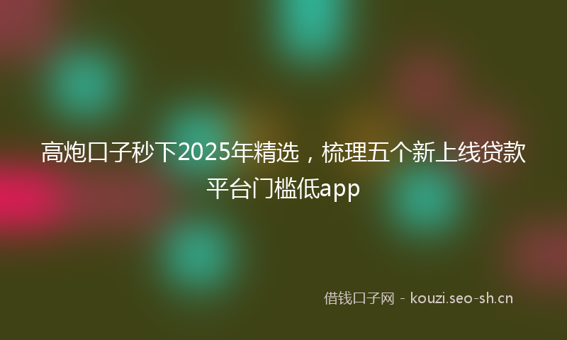 高炮口子秒下2025年精选，梳理五个新上线贷款平台门槛低app