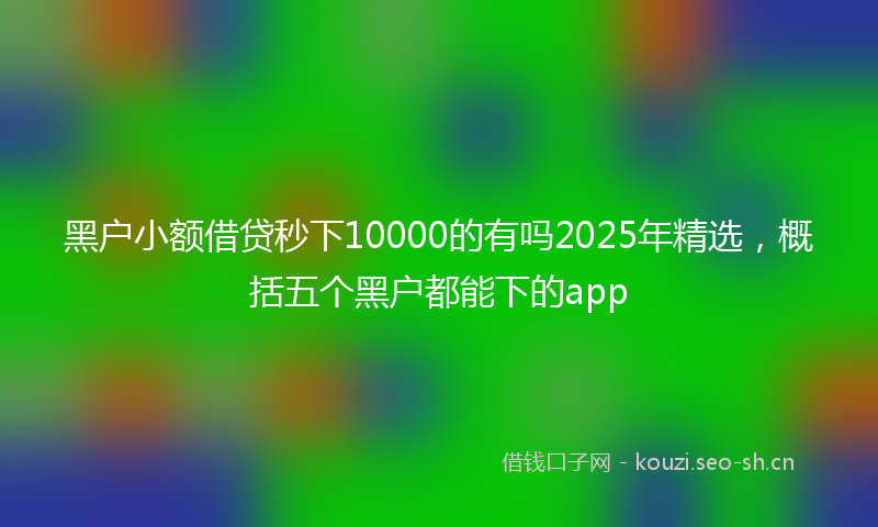 黑户小额借贷秒下10000的有吗2025年精选，概括五个黑户都能下的app