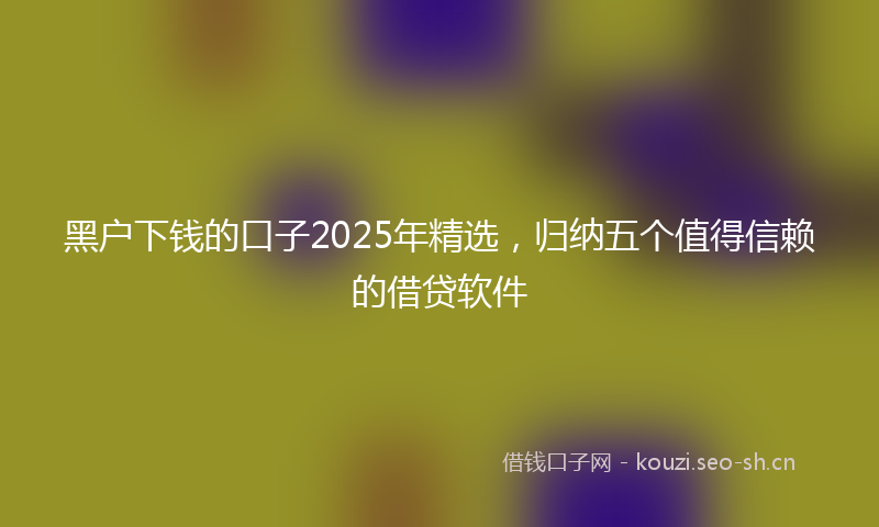 黑户下钱的口子2025年精选，归纳五个值得信赖的借贷软件