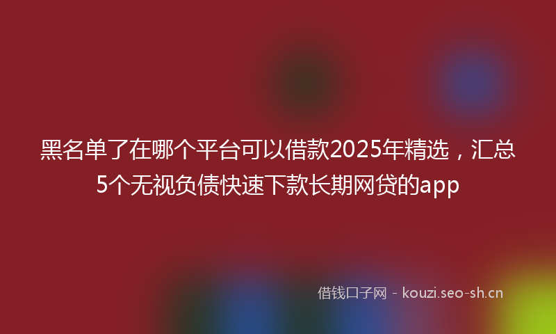 黑名单了在哪个平台可以借款2025年精选，汇总5个无视负债快速下款长期网贷的app