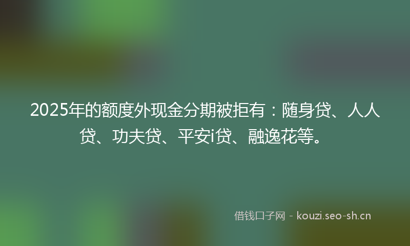 2025年的额度外现金分期被拒有：随身贷、人人贷、功夫贷、平安i贷、融逸花等。