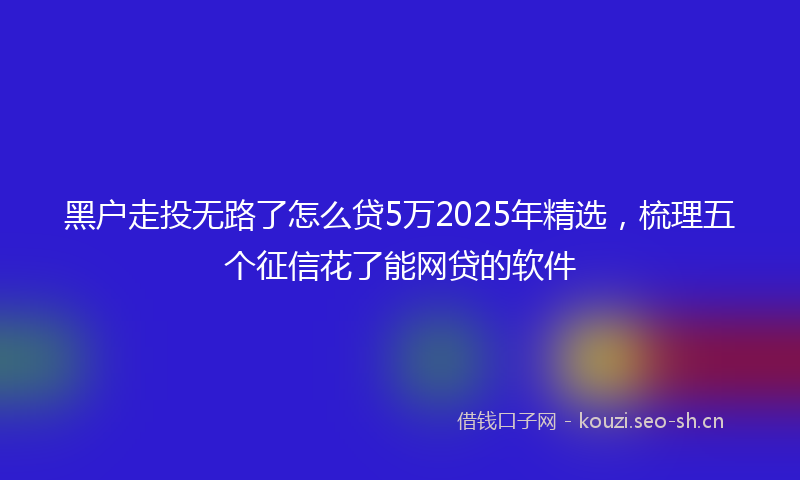 黑户走投无路了怎么贷5万2025年精选，梳理五个征信花了能网贷的软件