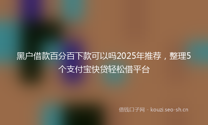 黑户借款百分百下款可以吗2025年推荐，整理5个支付宝快贷轻松借平台