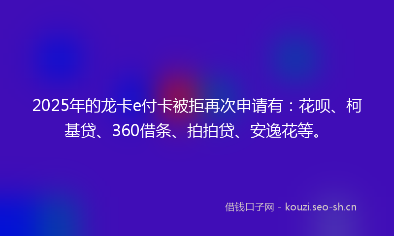 2025年的龙卡e付卡被拒再次申请有：花呗、柯基贷、360借条、拍拍贷、安逸花等。