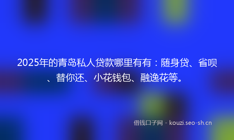 2025年的青岛私人贷款哪里有有：随身贷、省呗、替你还、小花钱包、融逸花等。