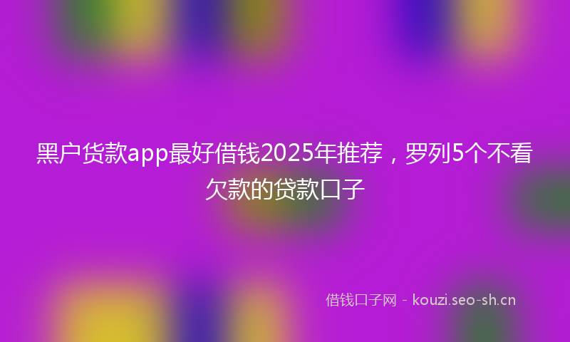 黑户货款app最好借钱2025年推荐，罗列5个不看欠款的贷款口子