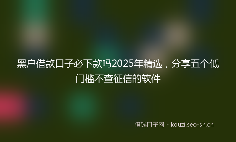 黑户借款口子必下款吗2025年精选，分享五个低门槛不查征信的软件