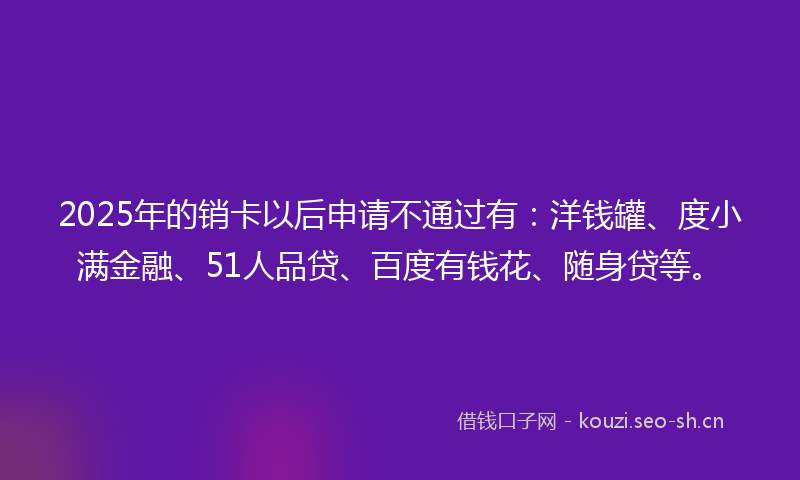 2025年的销卡以后申请不通过有：洋钱罐、度小满金融、51人品贷、百度有钱花、随身贷等。