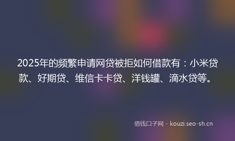 2025年的频繁申请网贷被拒如何借款有：小米贷款、好期贷、维信卡卡贷、洋钱罐、滴水贷等。