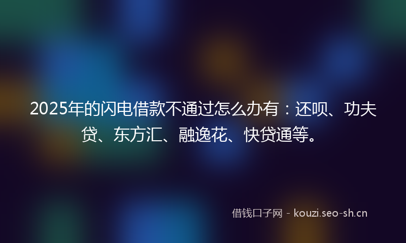 2025年的闪电借款不通过怎么办有：还呗、功夫贷、东方汇、融逸花、快贷通等。