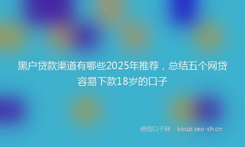 黑户贷款渠道有哪些2025年推荐，总结五个网贷容易下款18岁的口子