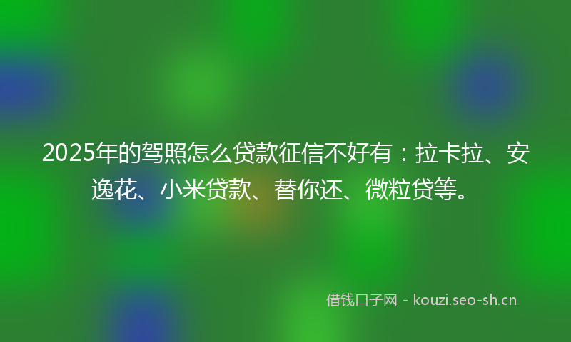 2025年的驾照怎么贷款征信不好有：拉卡拉、安逸花、小米贷款、替你还、微粒贷等。