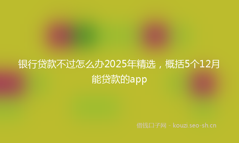 银行贷款不过怎么办2025年精选，概括5个12月能贷款的app
