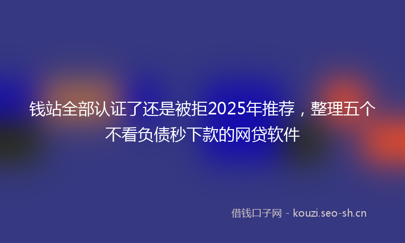 钱站全部认证了还是被拒2025年推荐,整理五个不看负债秒下款的网贷软件