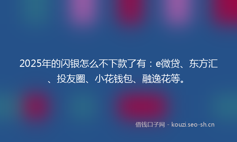 2025年的闪银怎么不下款了有：e微贷、东方汇、投友圈、小花钱包、融逸花等。