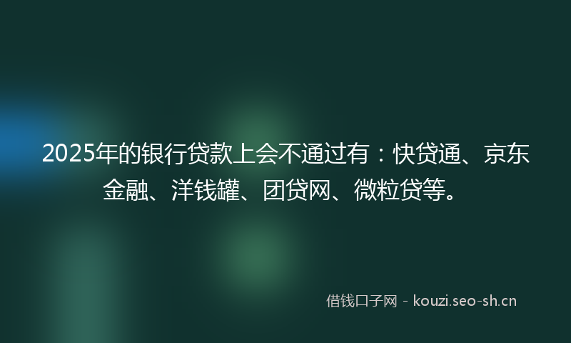 2025年的银行贷款上会不通过有：快贷通、京东金融、洋钱罐、团贷网、微粒贷等。