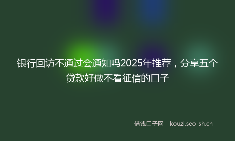 银行回访不通过会通知吗2025年推荐，分享五个贷款好做不看征信的口子