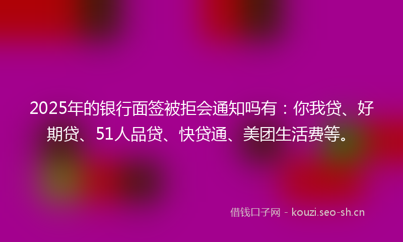 2025年的银行面签被拒会通知吗有:你我贷、好期贷、51人品贷、快贷通、美团生活费等。