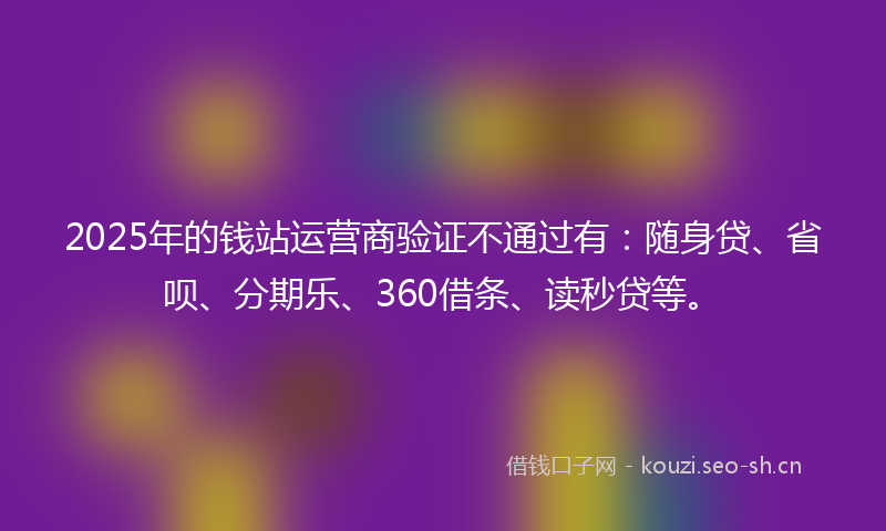2025年的钱站运营商验证不通过有:随身贷、省呗、分期乐、360借条、读秒贷等。