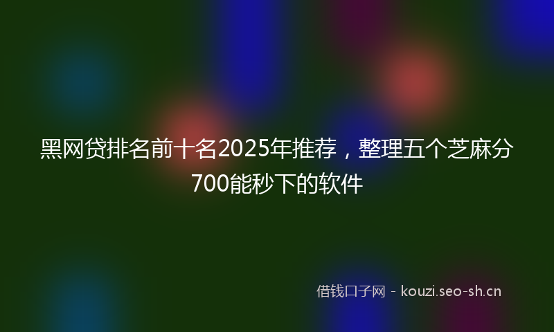 黑网贷排名前十名2025年推荐，整理五个芝麻分700能秒下的软件