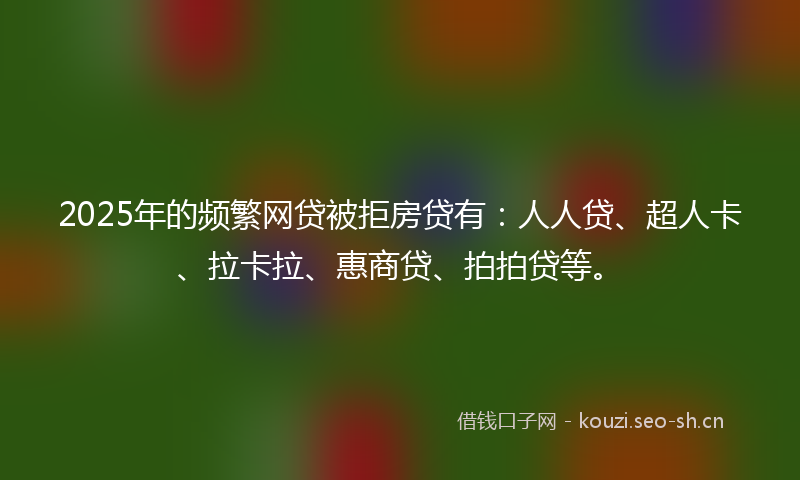 2025年的频繁网贷被拒房贷有：人人贷、超人卡、拉卡拉、惠商贷、拍拍贷等。