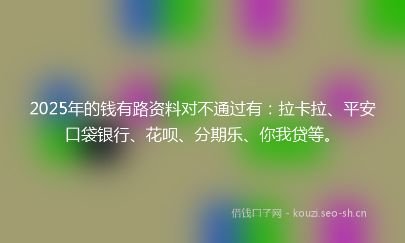 2025年的钱有路资料对不通过有：拉卡拉、平安口袋银行、花呗、分期乐、你我贷等。