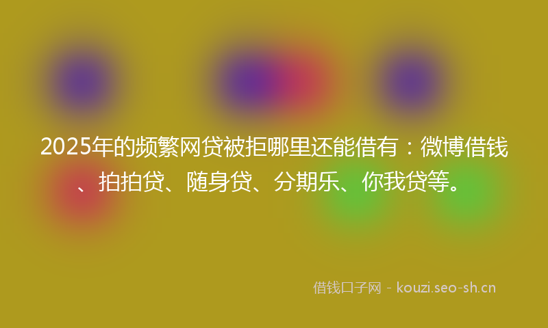 2025年的频繁网贷被拒哪里还能借有：微博借钱、拍拍贷、随身贷、分期乐、你我贷等。