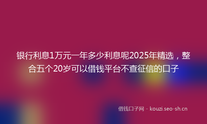 银行利息1万元一年多少利息呢2025年精选，整合五个20岁可以借钱平台不查征信的口子