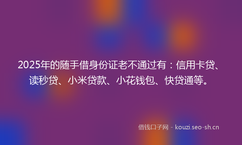 2025年的随手借身份证老不通过有：信用卡贷、读秒贷、小米贷款、小花钱包、快贷通等。