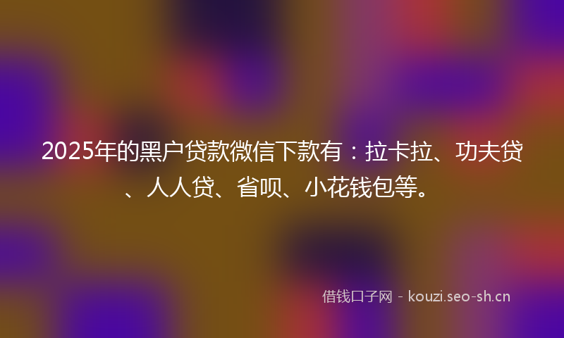 2025年的黑户贷款微信下款有：拉卡拉、功夫贷、人人贷、省呗、小花钱包等。
