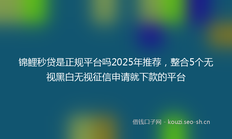 锦鲤秒贷是正规平台吗2025年推荐，整合5个无视黑白无视征信申请就下款的平台