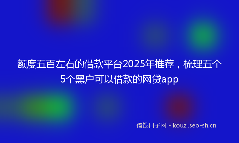 额度五百左右的借款平台2025年推荐，梳理五个5个黑户可以借款的网贷app