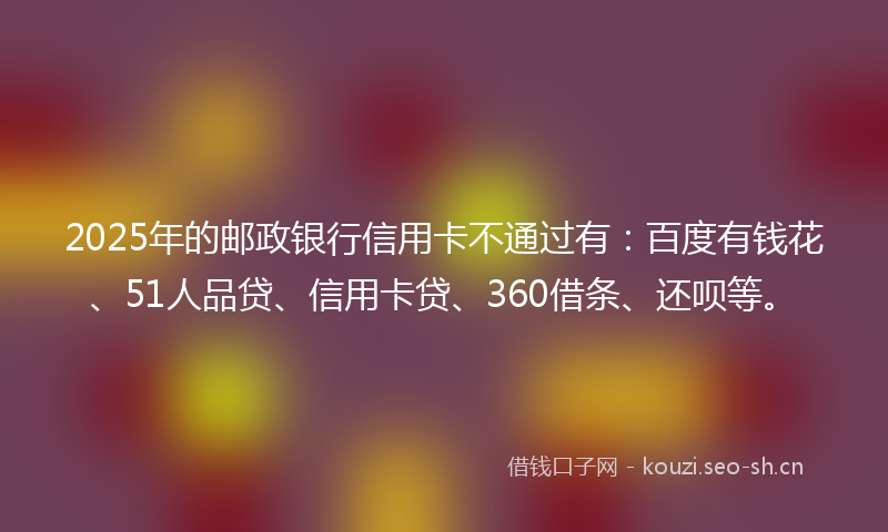 2025年的邮政银行信用卡不通过有:百度有钱花、51人品贷、信用卡贷、360借条、还呗等。