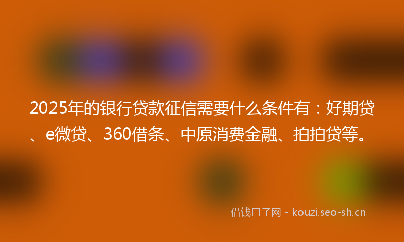 2025年的银行贷款征信需要什么条件有：好期贷、e微贷、360借条、中原消费金融、拍拍贷等。