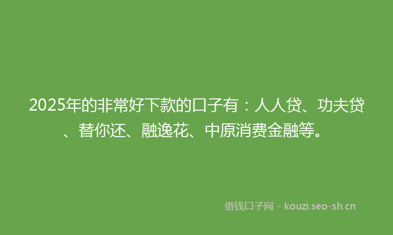 2025年的非常好下款的口子有：人人贷、功夫贷、替你还、融逸花、中原消费金融等。
