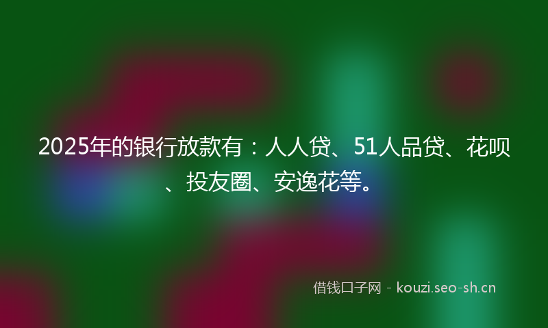 2025年的银行放款有：人人贷、51人品贷、花呗、投友圈、安逸花等。