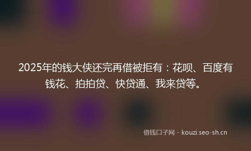 2025年的钱大侠还完再借被拒有：花呗、百度有钱花、拍拍贷、快贷通、我来贷等。