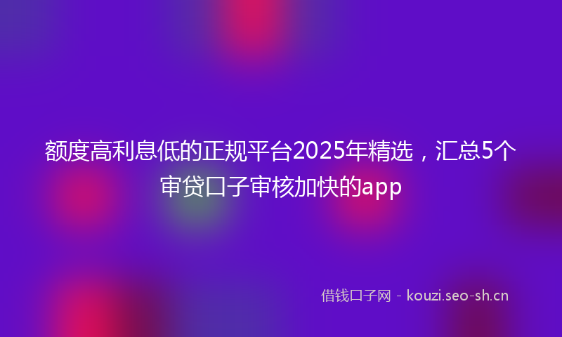 额度高利息低的正规平台2025年精选，汇总5个审贷口子审核加快的app