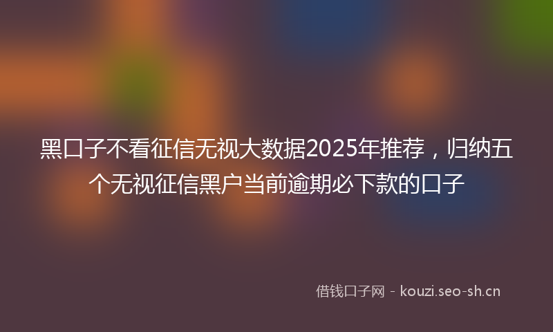 黑口子不看征信无视大数据2025年推荐，归纳五个无视征信黑户当前逾期必下款的口子