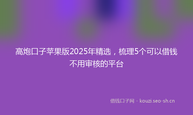 高炮口子苹果版2025年精选，梳理5个可以借钱不用审核的平台